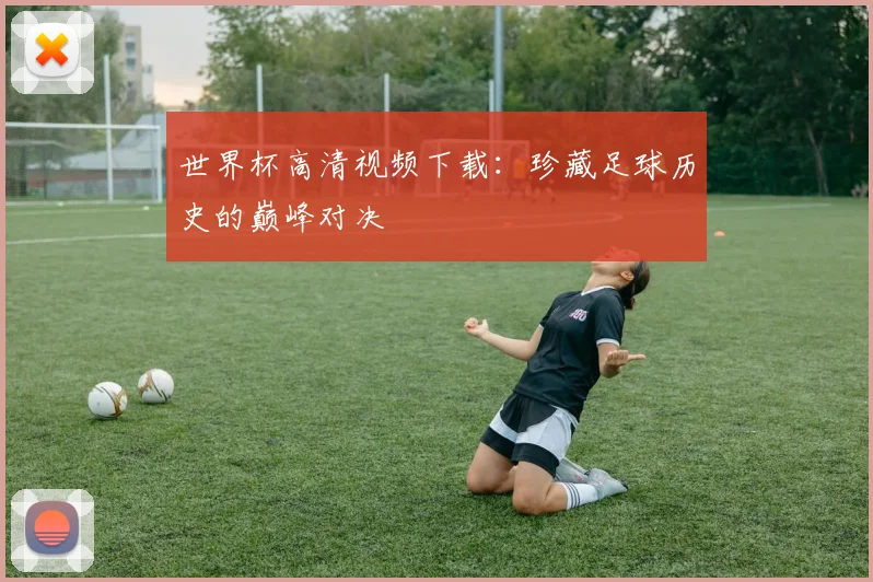 世界杯高清视频下载：珍藏足球历史的巅峰对决