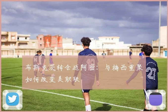 布斯克茨转会迈阿密：与梅西重聚如何改变美职联