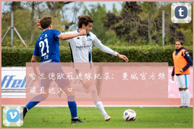 哈兰德欧冠进球纪录：曼城官方频道直达入口