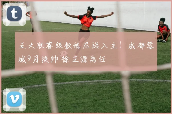 五大联赛级教练尼诺入主！成都蓉城9月换帅 徐正源离任