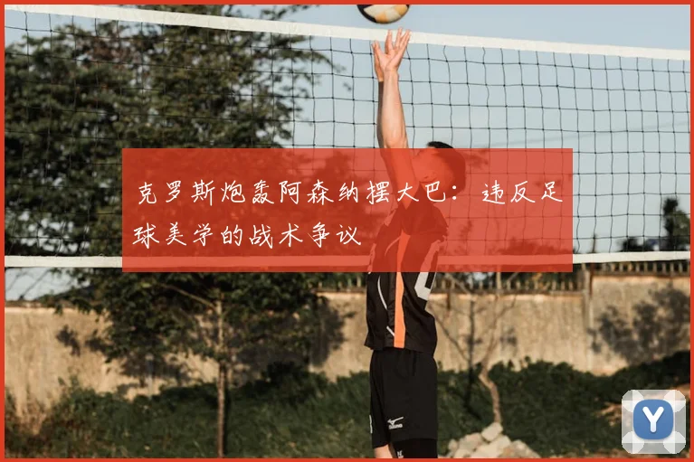 克罗斯炮轰阿森纳摆大巴:违反足球美学的战术争议