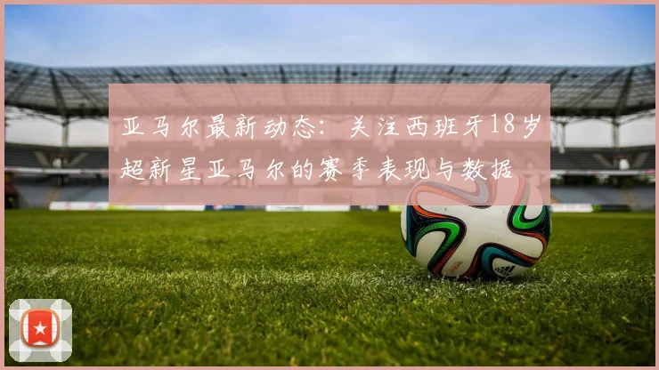 亚马尔最新动态：关注西班牙18岁超新星亚马尔的赛季表现与数据