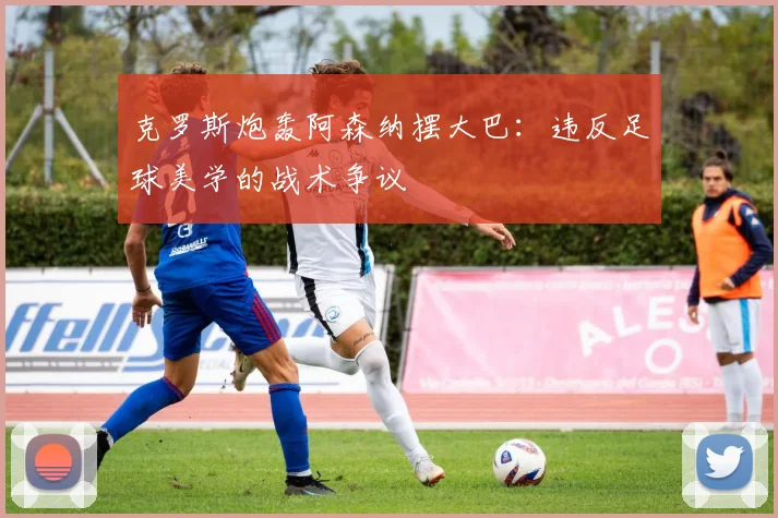 克罗斯炮轰阿森纳摆大巴:违反足球美学的战术争议
