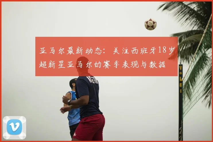 亚马尔最新动态：关注西班牙18岁超新星亚马尔的赛季表现与数据