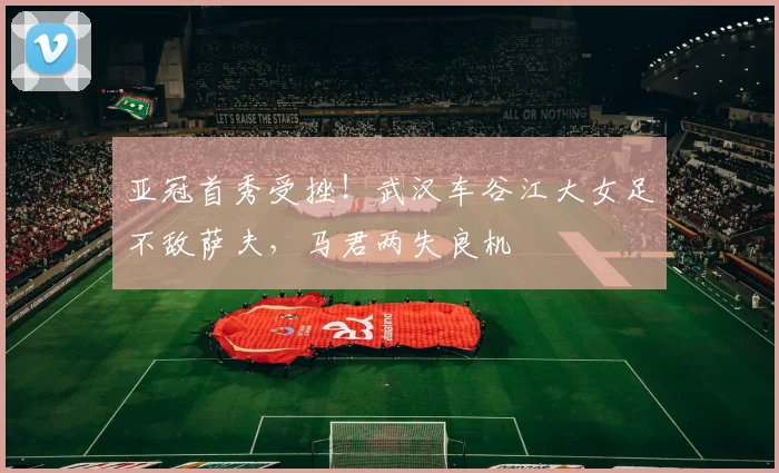 亚冠首秀受挫！武汉车谷江大女足不敌萨夫，马君两失良机