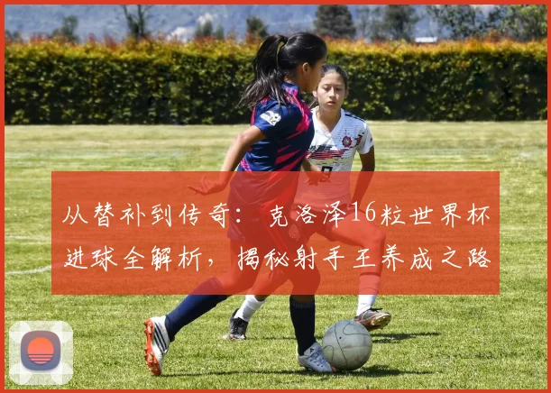 从替补到传奇：克洛泽16粒世界杯进球全解析，揭秘射手王养成之路