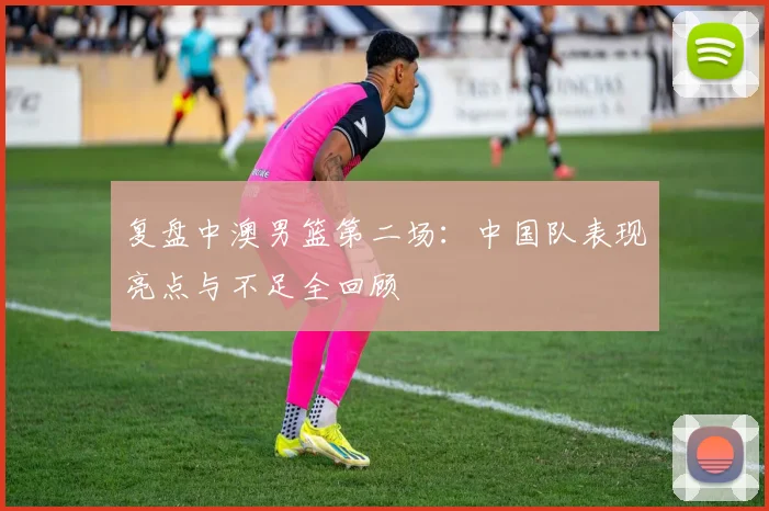 复盘中澳男篮第二场：中国队表现亮点与不足全回顾