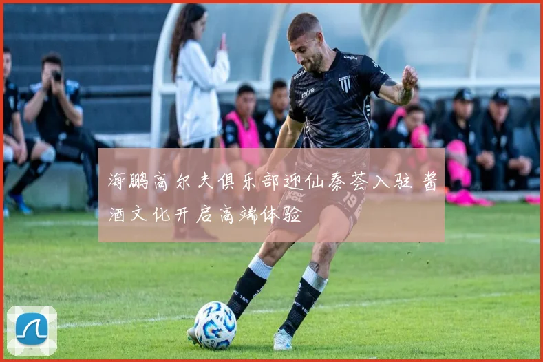 海鹏高尔夫俱乐部迎仙秦荟入驻 酱酒文化开启高端体验