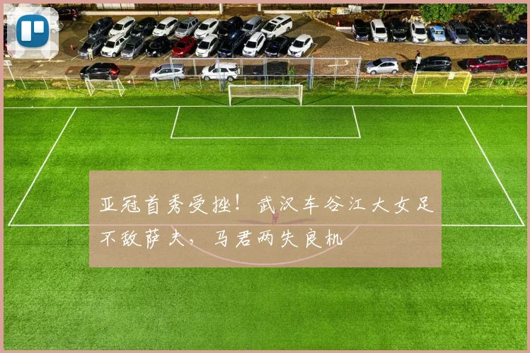 亚冠首秀受挫！武汉车谷江大女足不敌萨夫，马君两失良机