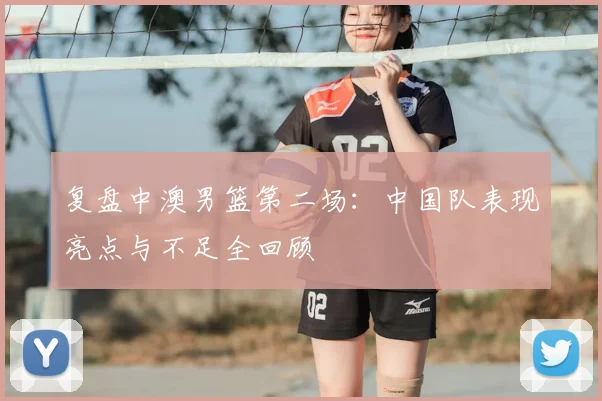 复盘中澳男篮第二场：中国队表现亮点与不足全回顾